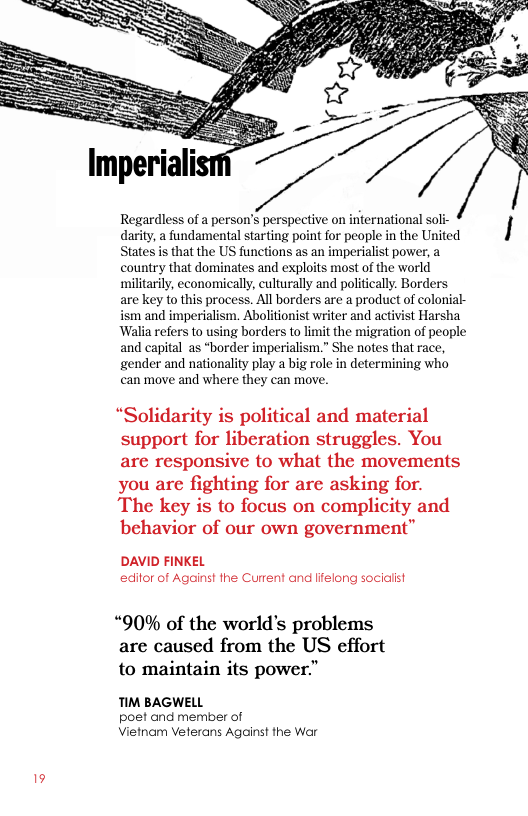 Regardless of a person’s perspective on international soli- darity, a fundamental starting point for people in the United I States is that the US functions as an imperialist power, a  country that dominates and exploits most of the world  militarily, economically, culturally and politically. Borders  are key to this process. All borders are a product of colonial-  ism and imperialism. Abolitionist writer and activist Harsha  Walia refers to using borders to limit the migration of people  and capital as “border imperialism.” She notes that race,  gender and nationality play a big role in determining who  can move and where they can move.  “Solidarity is political and material support for liberation struggles. You are responsive to what the movements you are fighting for are asking for. The key is to focus on complicity and behavior of our own government”  DAVID FINKEL edior of Against the Current and lfelong sociaiist  “90% of the world’s problems are caused from the US effort to maintain its power."  TIM BAGWELL  poet and member of Vietnam Veterans Against the War 